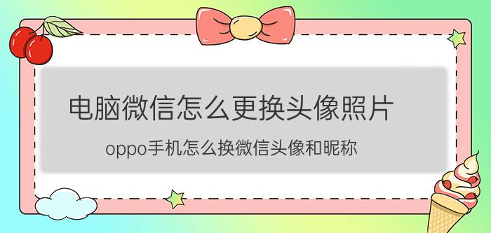 电脑微信怎么更换头像照片 oppo手机怎么换微信头像和昵称？